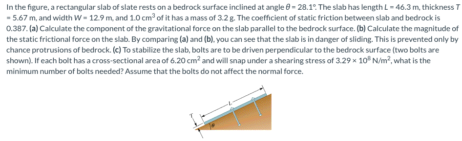In the figure, a rectangular slab of slate rests on a bedrock surface inclined at angle 0 = 28.1°. The slab has length L = 46.3 m, thickness T
= 5.67 m, and width W = 12.9 m, and 1.0 cm³ of it has a mass of 3.2 g. The coefficient of static friction between slab and bedrock is
0.387. (a) Calculate the component of the gravitational force on the slab parallel to the bedrock surface. (b) Calculate the magnitude of
the static frictional force on the slab. By comparing (a) and (b), you can see that the slab is in danger of sliding. This is prevented only by
chance protrusions of bedrock. (c) To stabilize the slab, bolts are to be driven perpendicular to the bedrock surface (two bolts are
shown). If each bolt has a cross-sectional area of 6.20 cm² and will snap under a shearing stress of 3.29 × 108 N/m², what is the
minimum number of bolts needed? Assume that the bolts do not affect the normal force.