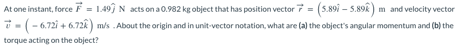 At one instant, force F
1.49ĵ N acts on a 0.982 kg object that has position vector 7 = (5.89î – 5.89k) m and velocity vector
v = ( − 6.72î + 6.72k) m/s . About the origin and in unit-vector notation, what are (a) the object's angular momentum and (b) the
torque acting on the object?
=