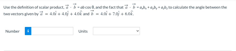 Use
the definition of scalar product, a b = ab cos 0, and the fact that a b = axbx + ayby + a₂b₂ to calculate the angle between the
two vectors given by a = 4.01 + 4.0 + 4.0k and b = 4.01 + 7.0 +6.0k.
Number
i
Units