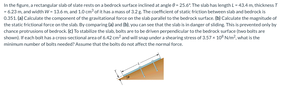 In the figure, a rectangular slab of slate rests on a bedrock surface inclined at angle = 25.6°. The slab has length L = 43.4 m, thickness T
= 6.23 m, and width W = 13.6 m, and 1.0 cm³ of it has a mass of 3.2 g. The coefficient of static friction between slab and bedrock is
0.351. (a) Calculate the component of the gravitational force on the slab parallel to the bedrock surface. (b) Calculate the magnitude of
the static frictional force on the slab. By comparing (a) and (b), you can see that the slab is in danger of sliding. This is prevented only by
chance protrusions of bedrock. (c) To stabilize the slab, bolts are to be driven perpendicular to the bedrock surface (two bolts are
shown). If each bolt has a cross-sectional area of 6.42 cm² and will snap under a shearing stress of 3.57 × 108 N/m², what is the
minimum number of bolts needed? Assume that the bolts do not affect the normal force.