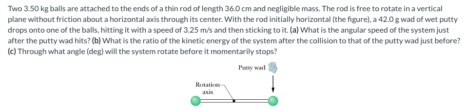 Two 3.50 kg balls are attached to the ends of a thin rod of length 36.0 cm and negligible mass. The rod is free to rotate in a vertical
plane without friction about a horizontal axis through its center. With the rod initially horizontal (the figure), a 42.0 g wad of wet putty
drops onto one of the balls, hitting it with a speed of 3.25 m/s and then sticking to it. (a) What is the angular speed of the system just
after the putty wad hits? (b) What is the ratio of the kinetic energy of the system after the collision to that of the putty wad just before?
(c) Through what angle (deg) will the system rotate before it momentarily stops?
Putty wad
Rotation
axis