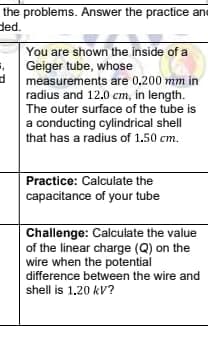 the problems. Answer the practice ane
ded.
You are shown the inside of a
Geiger tube, whose
measurements are 0,200 mm in
radius and 12.0 cm, in length.
The outer surface of the tube is
a conducting cylindrical shell
that has a radius of 1.50 cm.
Practice: Calculate the
capacitance of your tube
Challenge: Calculate the value
of the linear charge (Q) on the
wire when the potential
difference between the wire and
shell is 1.20 kV?
