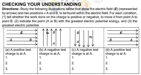 CHECKING YOUR UNDERSTANDING
Directions: Study the following illustrations below that show the electric field (E) (represented
by arrows) and two positions - A and B, to be found within the electric field. For each condition,
(1) tell whether the work done on the charge is positive or negative, to move it from point A to
point B. (2) indicate the point (A or B) with the greatest electric potential energy, and (3) the
greatest electric potential.
A.
(a) A positive test
charge is at A.
1.
(b) A negative test
charge is at A.
1.
(c) A negative test
charge is at A.
1.
(d) A positive test
charge is at A.
1.
2.
2.
2.
2.
3.
3.
3.
N 3.
