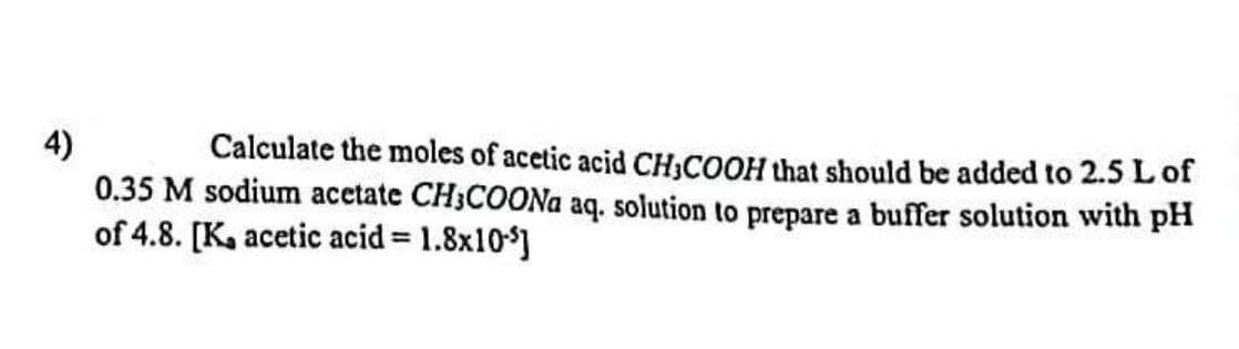 4)
Calculate the moles of acetic acid CH₂COOH that should be added to 2.5 L of
0.35 M sodium acetate CH3COONa aq. solution to prepare a buffer solution with pH
of 4.8. [K, acetic acid = 1.8x10]