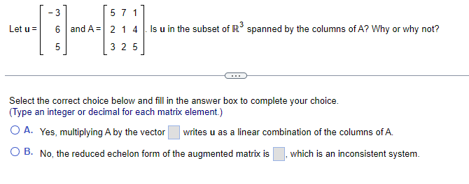 Let u =
5 7 1
- 3
6 and A 214
5
325
Is u in the subset of R³ spanned by the columns of A? Why or why not?
Select the correct choice below and fill in the answer box to complete your choice.
(Type an integer or decimal for each matrix element.)
O A. Yes, multiplying A by the vector writes u as a linear combination of the columns of A.
O B. No, the reduced echelon form of the augmented matrix is
which is an inconsistent system.
