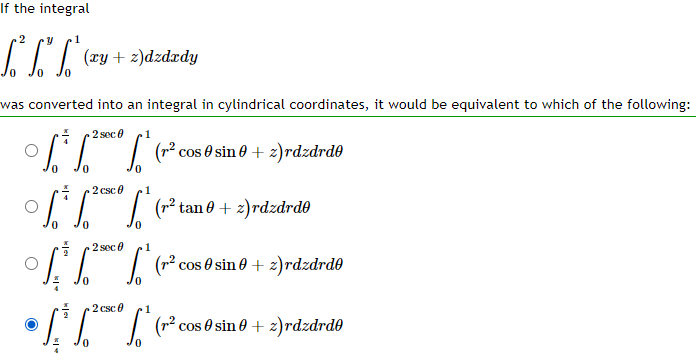 If the integral
2
Y
L³² fő f* (xy + 2)dzdzdy
was converted into an integral in cylindrical coordinates, it would be equivalent to which of the following:
2 sec
1
[*²0* (r² cos 0 sin0 + 2)rdzdrdə
[¯³
2 csc 0
[.²¨¨°¶³
1
(r² tan 0 + 2)rdzdrde
2 sec 0
1
√ √ √* (rª² cos 0 sin0 + 2)rdzdrdo
2 csc 0 1
• [[[
0
(r² cos 0 sin0 + 2)rdzdrdo