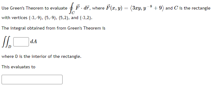 Use Green's Theorem to evaluate
· F · dr, where F(x, y) =
=
with vertices (-3,-9), (5,-9), (5,2), and (-3,2).
The integral obtained from from Green's Theorem is
J
dA
where D is the interior of the rectangle.
This evaluates to
(3xy, y
8
+9) and C is the rectangle