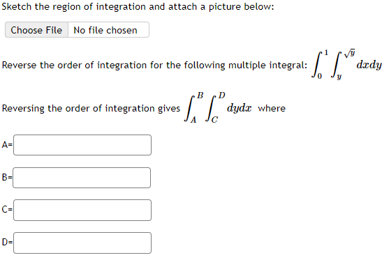 Sketch the region of integration and attach a picture below:
Choose File No file chosen
Reverse the order of integration for the following multiple integral:
Reversing the order of integration gives
A=
B=
B
LI
D=
• L. Le d
dydx where
dady