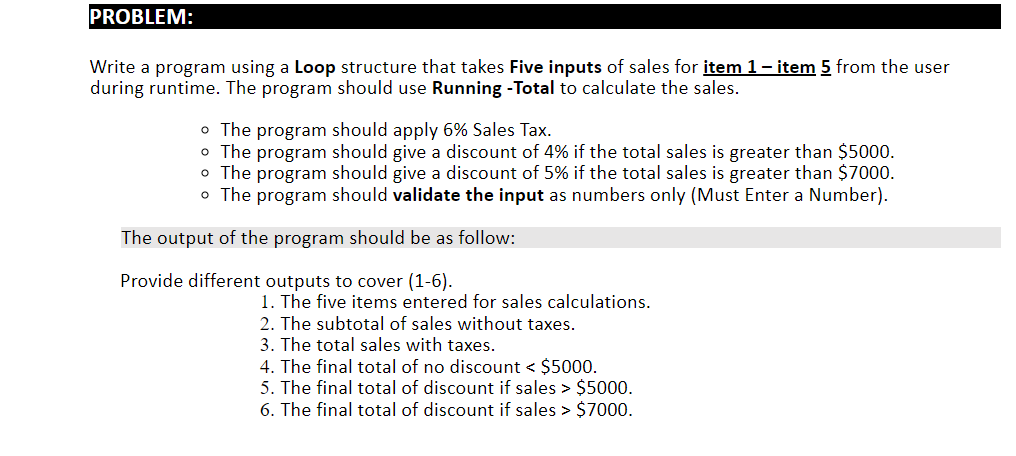 PROBLEM:
Write a program using a Loop structure that takes Five inputs of sales for item 1 - item 5 from the user
during runtime. The program should use Running -Total to calculate the sales.
• The program should apply 6% Sales Tax.
o The program should give a discount of 4% if the total sales is greater than $5000.
o The program should give a discount of 5% if the total sales is greater than $7000.
o The program should validate the input as numbers only (Must Enter a Number).
The output of the program should be as follow:
Provide different outputs to cover (1-6).
1. The five items entered for sales calculations.
2. The subtotal of sales without taxes.
3. The total sales with taxes.
4. The final total of no discount < $5000.
5. The final total of discount if sales > $5000.
6. The final total of discount if sales > $7000.