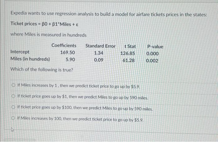 Expedia wants to use regression analysis to build a model for airfare tickets prices in the states:
Ticket prices = 30 + B1*Miles + E
where Miles is measured in hundreds
Coefficients
169.50
5.90
Intercept
Miles (in hundreds)
Which of the following is true?
Standard Error
1.34
0.09
4
t Stat
126.85
61.28
P-value
0.000
0.002
If Miles increases by 1, then we predict ticket price to go up by $5.9.
O If ticket price goes up by $1, then we predict Miles to go up by 590 miles.
O If ticket price goes up by $100, then we predict Miles to go up by 590 miles.
If Miles increases by 100, then we predict ticket price to go up by $5.9.