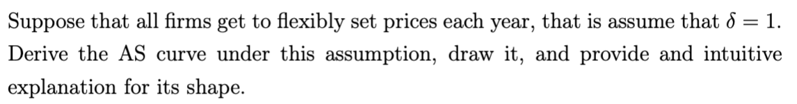 Suppose that all firms get to flexibly set prices each year, that is assume that 6 = 1.
Derive the AS curve under this assumption, draw it, and provide and intuitive
explanation for its shape.