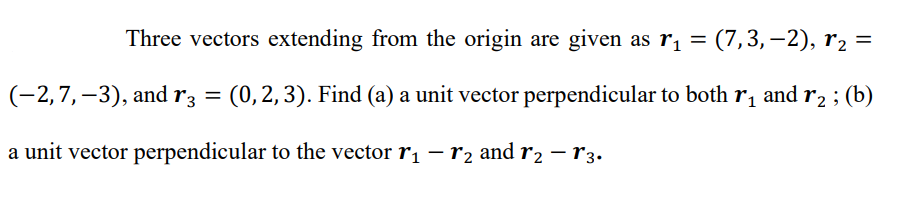 Three vectors extending from the origin are given as r, = (7,3,–2), r2 =
(-2,7,–3), and r3 = (0,2,3). Find (a) a unit vector perpendicular to both r1 and r, ; (b)
a unit vector perpendicular to the vector r1 – r2 and r2 – r3.
