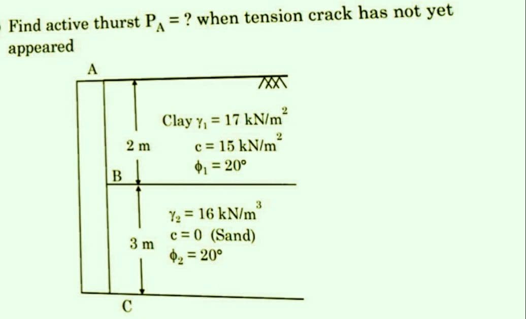 Find active thurst P₁ = ? when tension crack has not yet
appeared
A
B
2 m
3 m
C
2
Clay Y₁ = 17 kN/m²
2
c=15 kN/m²
$₁ = 20°
3
1₂= 16 kN/m
c = 0 (Sand)
$₂ = 20°