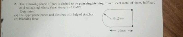 3. The following shape of part is desired to be punching/piercing from a sheet metal of 4mm, half-hard
cold rolled steel whose shear strength =330MPA.
Determine:
(a) The appropriate punch and die sizes with help of sketches,
(b) Blanking force
R=10mm
20mm
