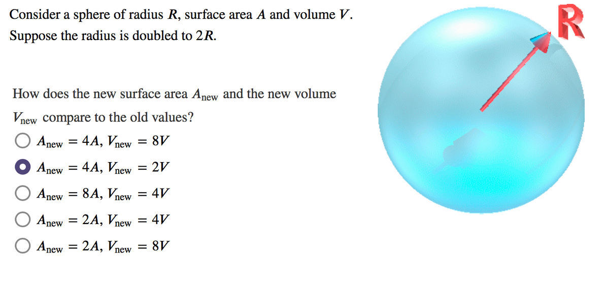 Consider a sphere of radius R, surface area A and volume V.
Suppose the radius is doubled to 2R.
How does the new surface area Anew and the new volume
Vnew compare to the old values?
Anew
4А, Vnew
8V
Anew = 4A, Vnew
= 2V
Anew
8А, Vлеw
4V
new
Anew = 2A, Vnew
= 4V
O Anew = 2A, Vnew
8V
