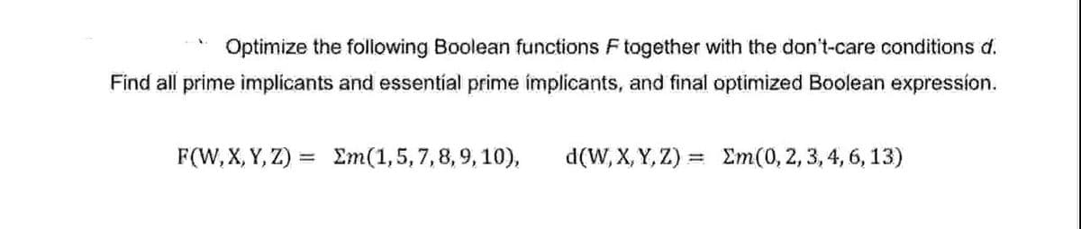 Optimize the following Boolean functions F together with the don't-care conditions d.
Find all prime implicants and essential prime implicants, and final optimized Boolean expression.
F(W, X, Y, Z) = Σm(1,5,7,8,9,10),
d(W,X,Y,Z) = Σm(0, 2, 3, 4, 6, 13)