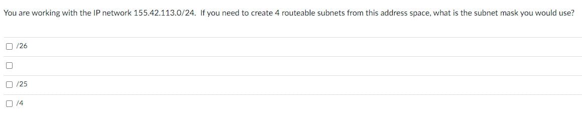 You are working with the IP network 155.42.113.0/24. If you need to create 4 routeable subnets from this address space, what is the subnet mask you would use?
O /26
O /25
O 14
O O O O
