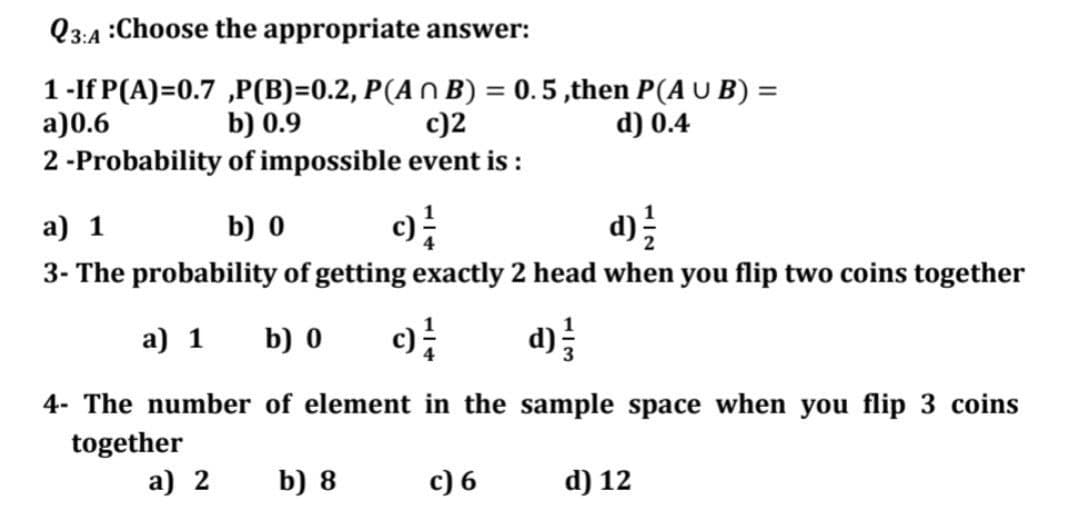 Q3:A :Choose the appropriate answer:
1-If P(A)=0.7 ,P(B)=0.2, P(A N B) = 0.5 ,then P(A U B) =
c)2
a)0.6
2 -Probability of impossible event is :
b) 0.9
d) 0.4
a) 1
b) 0
d)를
3- The probability of getting exactly 2 head when you flip two coins together
a) 1
b) 0
d)를
4- The number of element in the sample space when you flip 3 coins
together
a) 2
b) 8
c) 6
d) 12
