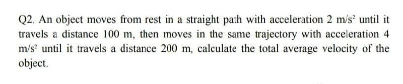 Q2. An object moves from rest in a straight path with acceleration 2 m/s² until it
travels a distance 100 m, then moves in the same trajectory with acceleration 4
m/s² until it travels a distance 200 m, calculate the total average velocity of the
object.