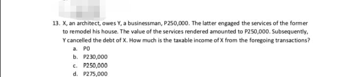 13. X, an architect, owes Y, a businessman, P250,000. The latter engaged the services of the former
to remodel his house. The value of the services rendered amounted to P250,000. Subsequently,
Y cancelled the debt of X. How much is the taxable income of X from the foregoing transactions?
а. РО
b. P230,000
c. P250,000
d. P275,000
