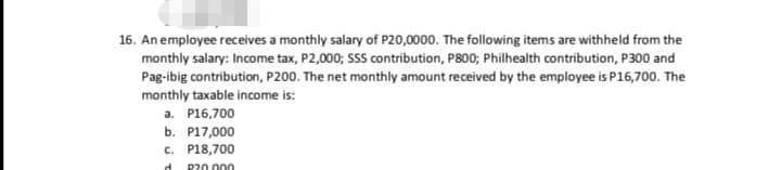 16. An employee receives a monthly salary of P20,0000. The following items are withheld from the
monthly salary: Income tax, P2,000; SSS contribution, P800; Philhealth contribution, P300 and
Pag-ibig contribution, P200. The net monthly amount received by the employee is P16,700. The
monthly taxable income is:
a. P16,700
b. P17,000
c. P18,700
d.
P20.000
