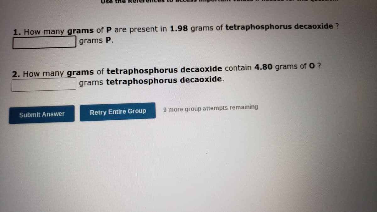 Use the
1. How many grams of P are present in 1.98 grams of tetraphosphorus decaoxide ?
grams P.
2. How many grams of tetraphosphorus decaoxide contain 4.80 grams ofO?
grams tetraphosphorus decaoxide.
Submit Answer
Retry Entire Group
9 more group attempts remaining
