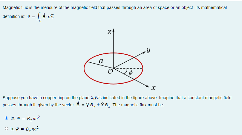 Magnetic flux is the measure of the magnetic field that passes through an area of space or an object. Its mathematical
definition is: Y = | B ds
z
а
Suppose you have a copper ring on the plane x,yas indicated in the figure above. Imagine that a constant mangetic field
passes through it, given by the vector B = ŷ B, + î B̟. The magnetic flux must be:
Ο to. Ψ-B, πα?
O b. W = Byna?

