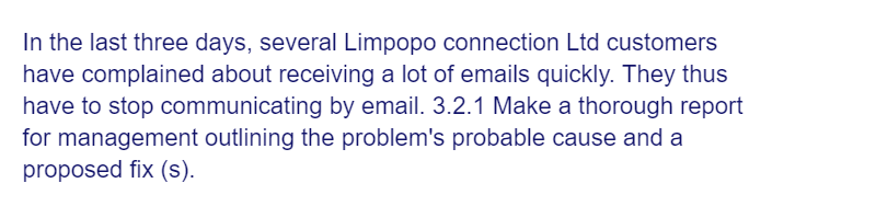 In the last three days, several Limpopo connection Ltd customers
have complained about receiving a lot of emails quickly. They thus
have to stop communicating by email. 3.2.1 Make a thorough report
for management outlining the problem's probable cause and a
proposed fix (s).