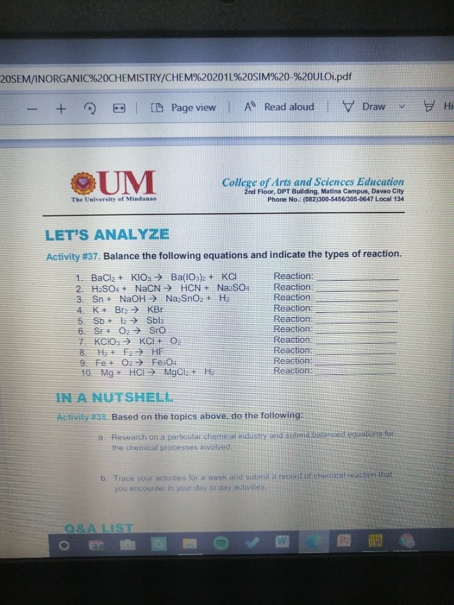 20SEM/INORGANIC%20CHEMISTRY/CHEM%20201L%20SIM%20-%20ULO1.pdf
(D Page view
A Read aloud
V Draw
UM
College of Arts and Sciences Education
2nd Floor, DPT Bullding, Matina Campus, Davao City
Phone No.: (082)300-5456/305-0647 Local 134
The University of Mindanao
LET'S ANALYZE
Activity #37. Balance the following equations and indicate the types of reaction.
1. BaCl2 + KIO: → Ba(l0.) + KCI
2. H2SO4 + NACN → HCN + NazSO
3. Sn + NaOH ) NazSnO, + H2
4. K+ Br > KBr
5 Sb + 2 → Sbla
6. Sr + Oz → Sro
7. KCIO, ) KCI + 0,
8 H + F2> HE
9 Fe + Oz → Fe:O.
10 Mg + HCI ) MgCl, + H.
Reaction:
Reaction:
Reaction:
Reaction:
Reaction:
Reaction:
Reaction
Reaction:
Reaction:
Reaction:
IN A NUTSHELL
Activity #38. Based on the topics above, do the following:
a. Research on a particular chemical industiy and submit balanced equalions for
the chemical processes involved.
b. Trace your activities for a week and submit a record of chemicalieaction that
you encounter in your day to day activities.
Q&A LIST
日

