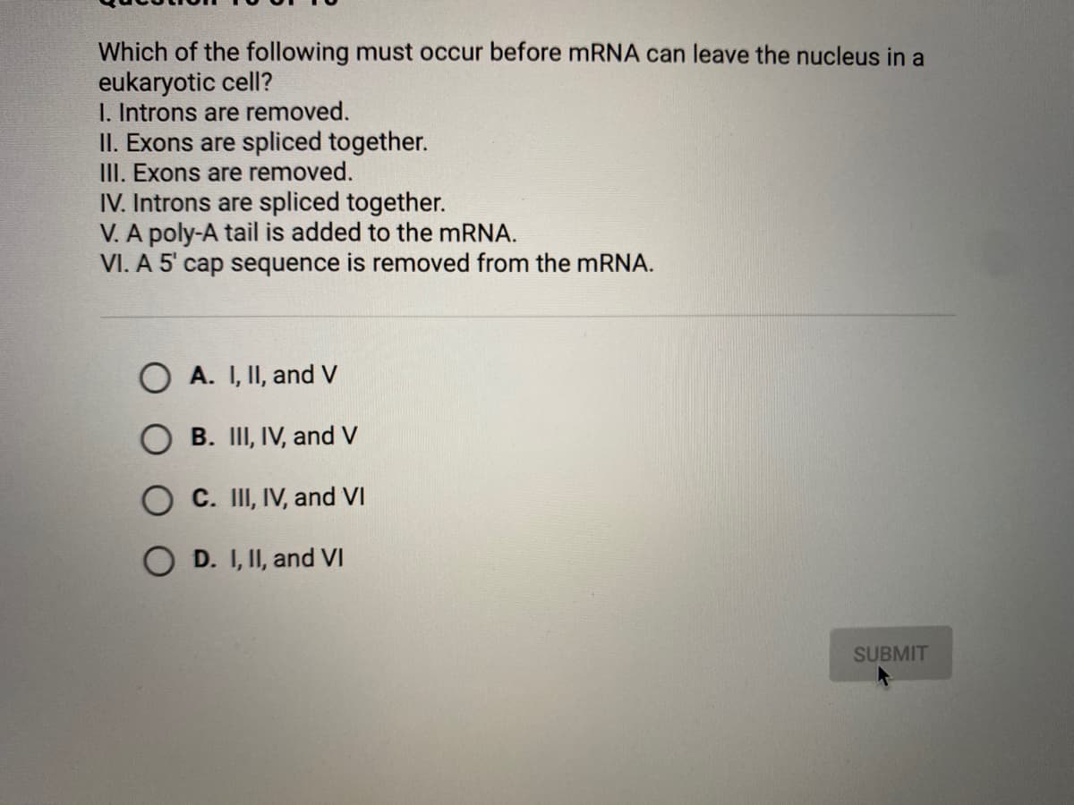 Which of the following must occur before MRNA can leave the nucleus in a
eukaryotic cell?
I. Introns are removed.
II. Exons are spliced together.
III. Exons are removed.
IV. Introns are spliced together.
V. A poly-A tail is added to the mRNA.
VI. A 5' cap sequence is removed from the mRNA.
O A. I, II, and V
B. III, IV, and V
O C. III, IV, and VI
O D. I, II, and VI
SUBMIT
