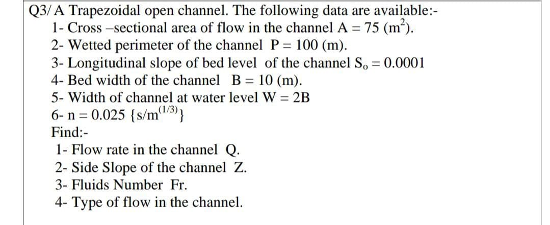 Q3/ A Trapezoidal open channel. The following data are available:-
1- Cross -sectional area of flow in the channel A = 75 (m).
2- Wetted perimeter of the channel P = 100 (m).
3- Longitudinal slope of bed level of the channel S, = 0.0001
4- Bed width of the channel B = 10 (m).
%3D
5- Width of channel at water level W = 2B
(1/3)
6- n = 0.025 {S/mu/3)}
Find:-
1- Flow rate in the channel Q.
2- Side Slope of the channel Z.
3- Fluids Number Fr.
4- Type of flow in the channel.
