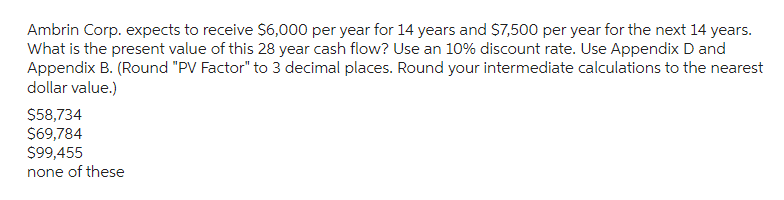 Ambrin Corp. expects to receive $6,000 per year for 14 years and $7,500 per year for the next 14 years.
What is the present value of this 28 year cash flow? Use an 10% discount rate. Use Appendix D and
Appendix B. (Round "PV Factor" to 3 decimal places. Round your intermediate calculations to the nearest
dollar value.)
$58,734
$69,784
$99,455
none of these