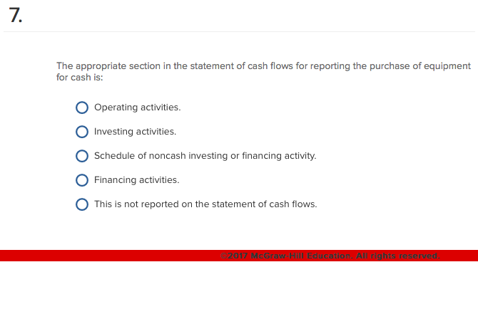 7.
The appropriate section in the statement of cash flows for reporting the purchase of equipment
for cash is:
Operating activities.
Investing activities.
Schedule of noncash investing or financing activity.
Financing activities.
This is not reported on the statement of cash flows.
©2017 McGraw Hill Education. All rights reserved.