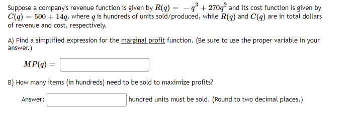 Suppose a company's revenue function is given by R(g) = - q° + 270q² and its cost function is given by
C(q) = 500 + 14q, where q is hundreds of units sold/produced, while R(g) and C(g) are in total dollars
of revenue and cost, respectively.
A) Find a simplified expression for the marginal profit function. (Be sure to use the proper variable in your
answer.)
MP(q)
B) How many items (in hundreds) need to be sold to maximize profits?
hundred units must be sold. (Round to two decimal places.)
Answer:
