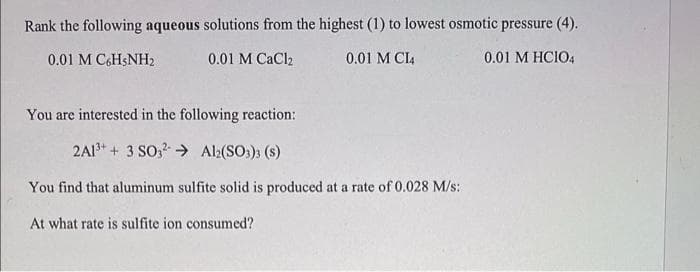 Rank the following aqueous solutions from the highest (1) to lowest osmotic pressure (4).
0.01 M C&HSNH2
0.01 M CaCl2
0.01 M CI4
0.01 M HCIO4
You are interested in the following reaction:
2A1* + 3 SO, → Al2(SO:) (s)
You find that aluminum sulfite solid is produced at a rate of 0.028 M/s:
At what rate is sulfite ion consumed?
