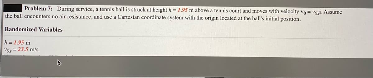 Problem 7: During service, a tennis ball is struck at height h = 1.95 m above a tennis court and moves with velocity vo = vori. Assume
the ball encounters no air resistance, and use a Cartesian coordinate system with the origin located at the ball's initial position.
Randomized Variables
h = 1.95 m
Vor = 23.5 m/s
