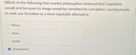 Which of the following free-market philosophers believed that Capitalism
would end because its image would be tarnished by corruption, causing people
to seek out Socialism as a more equitable alternative.
Mises
Marx
Smith
O Schumpeter