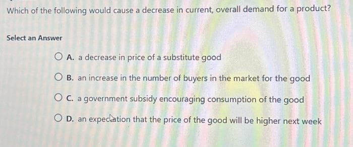 Which of the following would cause a decrease in current, overall demand for a product?
Select an Answer
O A. a decrease in price of a substitute good
O B. an increase in the number of buyers in the market for the good
O C. a government subsidy encouraging consumption of the good
O D. an expectation that the price of the good will be higher next week