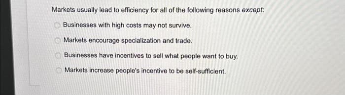 Markets usually lead to efficiency for all of the following reasons except:
Businesses with high costs may not survive.
Markets encourage specialization and trade.
Businesses have incentives to sell what people want to buy.
Markets increase people's incentive to be self-sufficient.