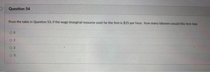 Question 54
From the table in Question 53, if the wage (marginal resource cost) for the firm is $25 per hour, how many laborers would this firm hire
00
01
02
03