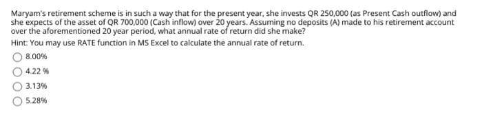Maryam's retirement scheme is in such a way that for the present year, she invests QR 250,000 (as Present Cash outflow) and
she expects of the asset of QR 700,000 (Cash inflow) over 20 years. Assuming no deposits (A) made to his retirement account
over the aforementioned 20 year period, what annual rate of return did she make?
Hint: You may use RATE function in MS Excel to calculate the annual rate of return.
8.00%
4.22%
3.13%
5.28%