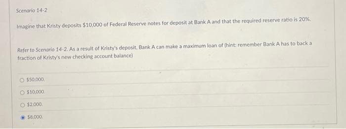 Scenario 14-2
Imagine that Kristy deposits $10,000 of Federal Reserve notes for deposit at Bank A and that the required reserve ratio is 20%.
Refer to Scenario 14-2. As a result of Kristy's deposit, Bank A can make a maximum loan of (hint: remember Bank A has to back a
fraction of Kristy's new checking account balance)
O $50,000,
O $10,000
O $2,000.
$8,000.