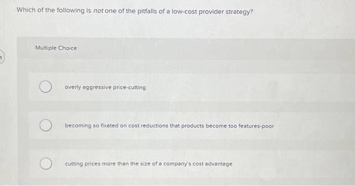 Which of the following is not one of the pitfalls of a low-cost provider strategy?
Multiple Choice
overly aggressive price-cutting
becoming so fixated on cost reductions that products become too features-poor
cutting prices more than the size of a company's cost advantage