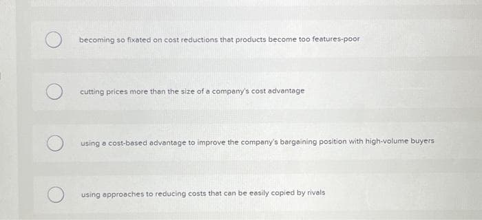 Obecoming so fixated on cost reductions that products become too features-poor
cutting prices more than the size of a company's cost advantage
using a cost-based advantage to improve the company's bargaining position with high-volume buyers
using approaches to reducing costs that can be easily copied by rivals