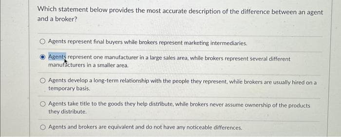 Which statement below provides the most accurate description of the difference between an agent
and a broker?
O Agents represent final buyers while brokers represent marketing intermediaries.
Agents represent one manufacturer in a large sales area, while brokers represent several different
manufacturers in a smaller area.
Agents develop a long-term relationship with the people they represent, while brokers are usually hired on at
temporary basis.
Agents take title to the goods they help distribute, while brokers never assume ownership of the products
they distribute.
Agents and brokers are equivalent and do not have any noticeable differences.