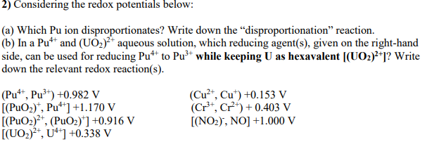 2) Considering the redox potentials below:
(a) Which Pu ion disproportionates? Write down the “disproportionation" reaction.
(b) In a Pu** and (UO,)* aqueous solution, which reducing agent(s), given on the right-hand
side, can be used for reducing Pu*t to Pu** while keeping U as hexavalent [(U02)**]? Write
down the relevant redox reaction(s).
(Pu*“, Pu³*) +0.982 V
[(PuO2)*, Pu**] +1.170 V
[(PuO2)²*, (PuO2)*] +0.916 V
[(UO2)?*, U**] +0.338 V
(Cu²*, Cu*) +0.153 V
(Cr**, Cr) + 0.403 V
[(NO2), NO] +1.000 V
