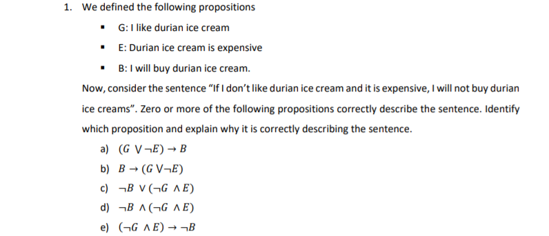 1. We defined the following propositions
G:I like durian ice cream
• E: Durian ice cream is expensive
• B:I will buy durian ice cream.
Now, consider the sentence "If I don't like durian ice cream and it is expensive, I will not buy durian
ice creams". Zero or more of the following propositions correctly describe the sentence. Identify
which proposition and explain why it is correctly describing the sentence.
a) (G V¬E)→ B
b) B → (G V¬E)
c) ¬B V (¬G A E)
d) ¬B ^(¬G A E)
e) (¬G ^E) → ¬B
