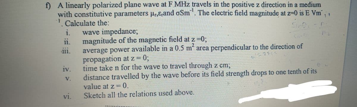 f) A linearly polarized plane wave at F MHz travels in the positive z direction in a medium
with constitutive parameters μr,E,and oSm. The electric field magnitude at z=0 is E Vm,
1. Calculate the:
i.
ii.
iii.
iv.
V.
vi.
wave impedance;
magnitude of the magnetic field at z=0;
average power available in a 0.5 m² area perpendicular to the direction of
propagation at z = 0;
time take n for the wave to travel through z cm;
distance travelled by the wave before its field strength drops to one tenth of its
value at z = 0.
Sketch all the relations used above.