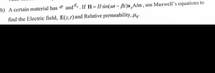 b) A certain material has σ and. If HH sin(at - ẞz)a,A/m, use Maxwell's equations to
find the Electric field, E(2,1) and Relative permeability, HR-