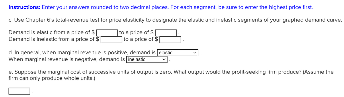 Instructions: Enter your answers rounded to two decimal places. For each segment, be sure to enter the highest price first.
c. Use Chapter 6's total-revenue test for price elasticity to designate the elastic and inelastic segments of your graphed demand curve.
Demand is elastic from a price of $
Demand is inelastic from a price of $
to a price of $
to a price of $
d. In general, when marginal revenue is positive, demand is elastic
When marginal revenue is negative, demand is inelastic
e. Suppose the marginal cost of successive units of output is zero. What output would the profit-seeking firm produce? (Assume the
firm can only produce whole units.)
